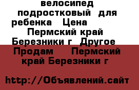 велосипед подростковый  для ребенка › Цена ­ 4 500 - Пермский край, Березники г. Другое » Продам   . Пермский край,Березники г.